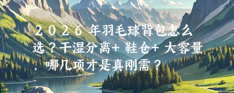 2026年羽毛球背包怎么选？干湿分离+鞋仓+大容量，哪几项才是真刚需？