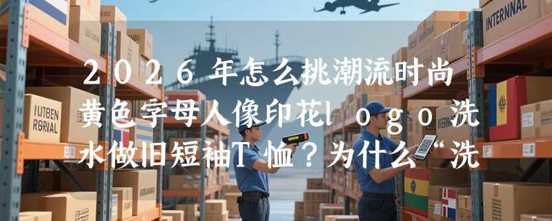 2026年怎么挑潮流时尚黄色字母人像印花logo洗水做旧短袖T恤？为什么“洗水灰”和“S-M-L-XL”成关键筛选项？