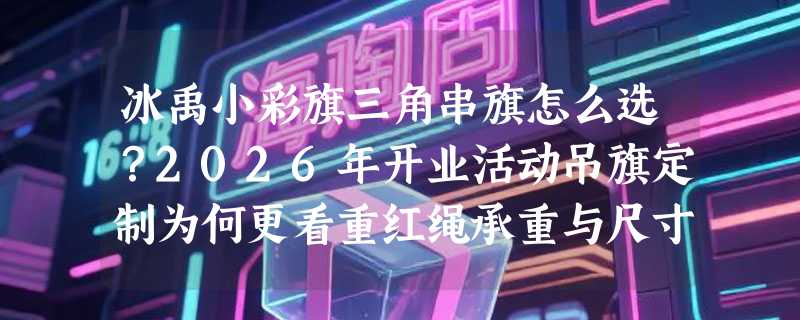 冰禹小彩旗三角串旗怎么选？2026年开业活动吊旗定制为何更看重红绳承重与尺寸适配？
