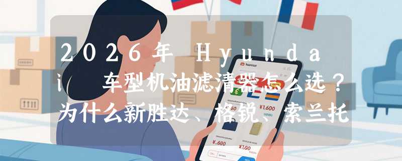 2026年 Hyundai 车型机油滤清器怎么选？为什么新胜达、格锐、索兰托的机滤不能混用？