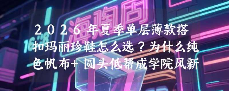 2026年夏季单层薄款搭扣玛丽珍鞋怎么选？为什么纯色帆布+圆头低帮成学院风新基准？