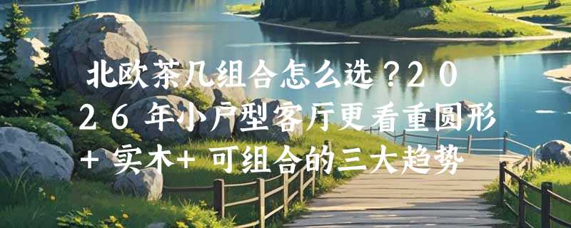 北欧茶几组合怎么选？2026年小户型客厅更看重圆形+实木+可组合的三大趋势