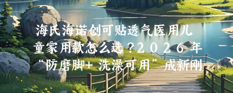 海氏海诺创可贴透气医用儿童家用款怎么选？2026年“防磨脚+洗澡可用”成新刚需