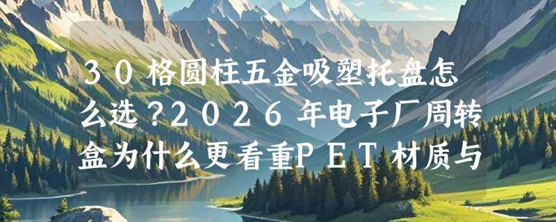 30格圆柱五金吸塑托盘怎么选？2026年电子厂周转盒为什么更看重PET材质与二面进叉结构？