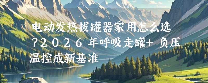 电动发热拔罐器家用怎么选？2026年呼吸走罐+负压温控成新基准