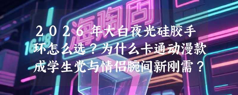 2026年大白夜光硅胶手环怎么选？为什么卡通动漫款成学生党与情侣腕间新刚需？