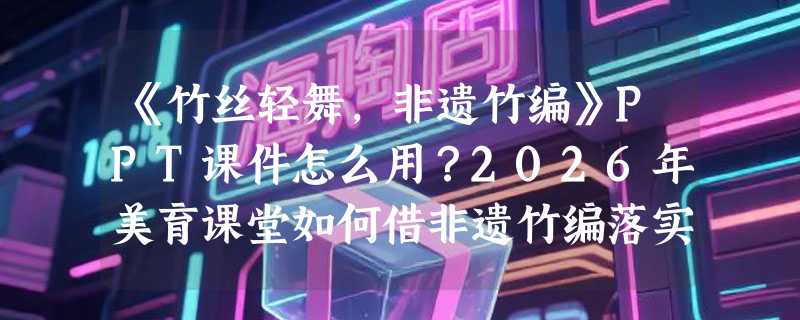 《竹丝轻舞，非遗竹编》PPT课件怎么用？2026年美育课堂如何借非遗竹编落实核心素养？