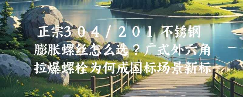 正宗304/201不锈钢膨胀螺丝怎么选？广式外六角拉爆螺栓为何成国标场景新标配？