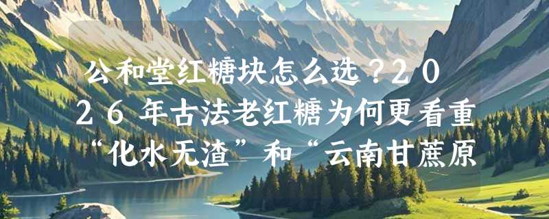 公和堂红糖块怎么选？2026年古法老红糖为何更看重“化水无渣”和“云南甘蔗原料”？