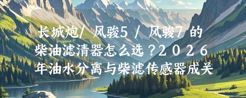 长城炮/风骏5/风骏7的柴油滤清器怎么选？2026年油水分离与柴滤传感器成关键分水岭