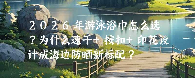 2026年游泳浴巾怎么选？为什么速干+按扣+印花设计成海边防晒新标配？
