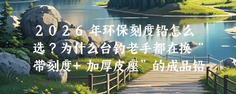 2026年环保刻度铅怎么选？为什么台钓老手都在换“带刻度+加厚皮座”的成品铅坠？