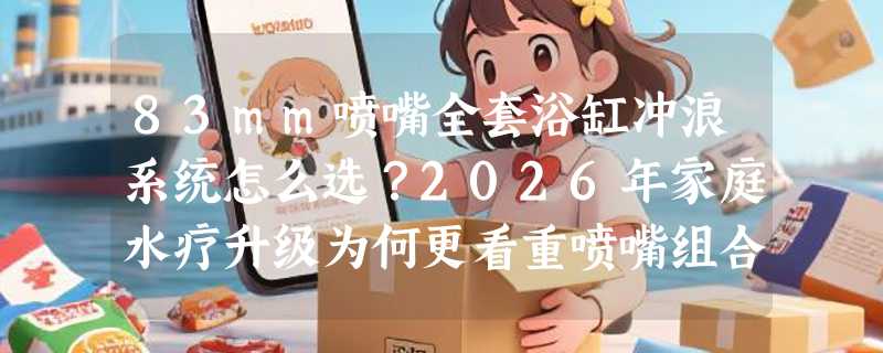 83mm喷嘴全套浴缸冲浪系统怎么选？2026年家庭水疗升级为何更看重喷嘴组合与接口兼容性？