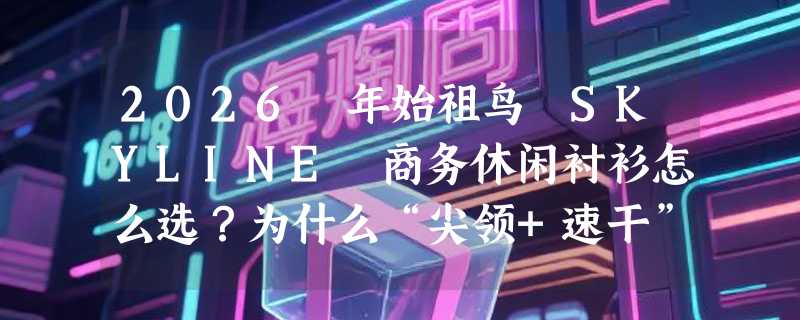 2026 年始祖鸟 SKYLINE 商务休闲衬衫怎么选？为什么“尖领+速干”正成职场通勤新刚需？