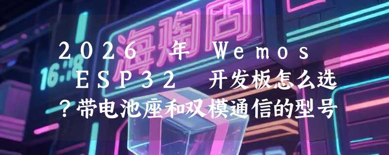 2026 年 Wemos ESP32 开发板怎么选？带电池座和双模通信的型号真有必要吗？