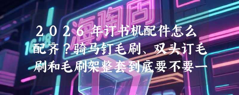 2026年订书机配件怎么配齐？骑马钉毛刷、双头订毛刷和毛刷架整套到底要不要一起买？
