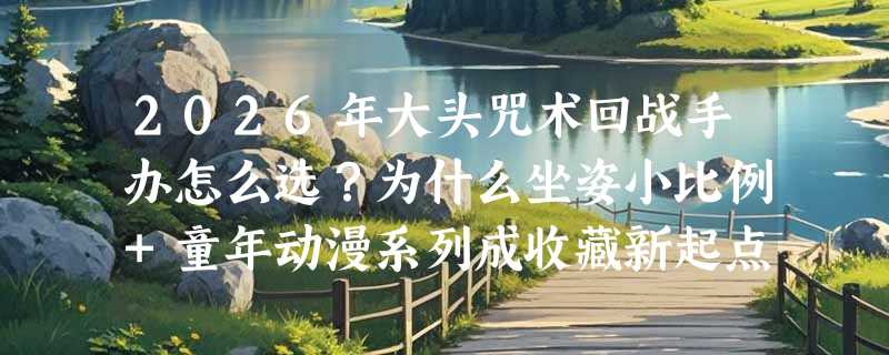 2026年大头咒术回战手办怎么选？为什么坐姿小比例+童年动漫系列成收藏新起点？