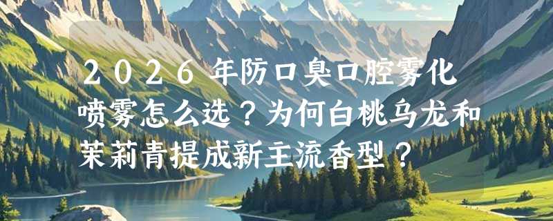 2026年防口臭口腔雾化喷雾怎么选？为何白桃乌龙和茉莉青提成新主流香型？