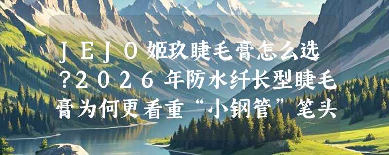 JEJO姬玖睫毛膏怎么选？2026年防水纤长型睫毛膏为何更看重“小钢管”笔头与备案合规性？