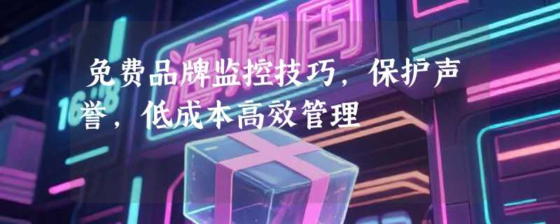 免费品牌监控技巧，保护声誉，低成本高效管理