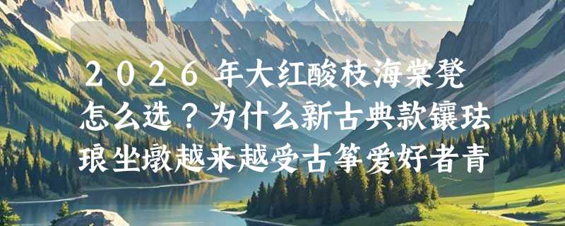 2026年大红酸枝海棠凳怎么选？为什么新古典款镶珐琅坐墩越来越受古筝爱好者青睐？