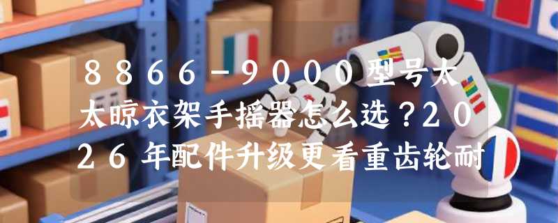 8866-9000型号太太晾衣架手摇器怎么选？2026年配件升级更看重齿轮耐久与手柄人体工学