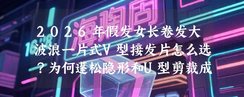 2026年假发女长卷发大波浪一片式V型接发片怎么选？为何蓬松隐形和U型剪裁成新刚需？