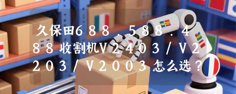 久保田688.588.488收割机V2403/V2203/V2003怎么选？无极泵变速箱和发动机匹配正成2026年作业稳定性的新分水岭