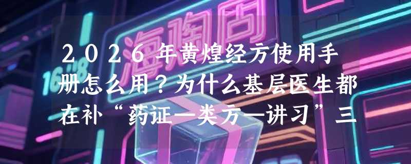 2026年黄煌经方使用手册怎么用？为什么基层医生都在补“药证—类方—讲习”三层结构？
