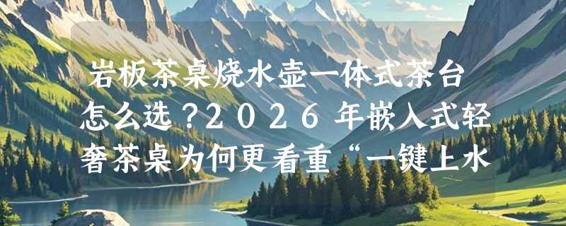 岩板茶桌烧水壶一体式茶台怎么选？2026年嵌入式轻奢茶桌为何更看重“一键上水”和定制适配？