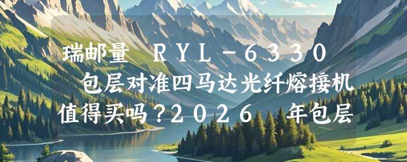 瑞邮量 RYL-6330 包层对准四马达光纤熔接机值得买吗？2026 年包层对准机型有哪些新变化？