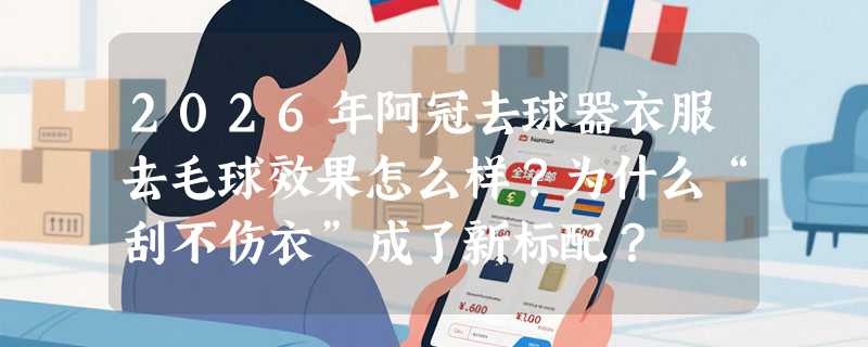 2026年阿冠去球器衣服去毛球效果怎么样？为什么“刮不伤衣”成了新标配？