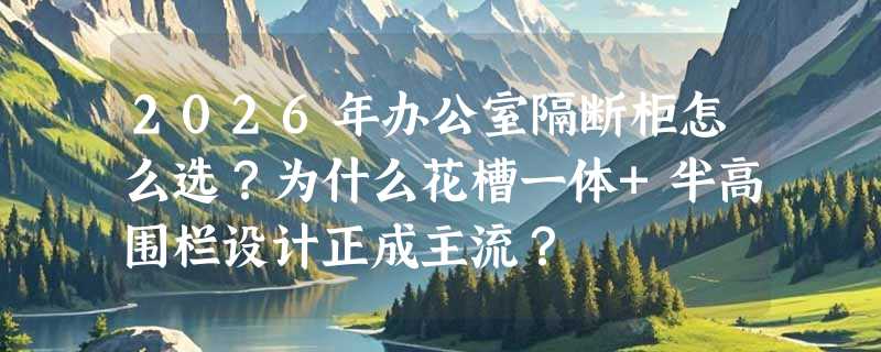 2026年办公室隔断柜怎么选？为什么花槽一体+半高围栏设计正成主流？