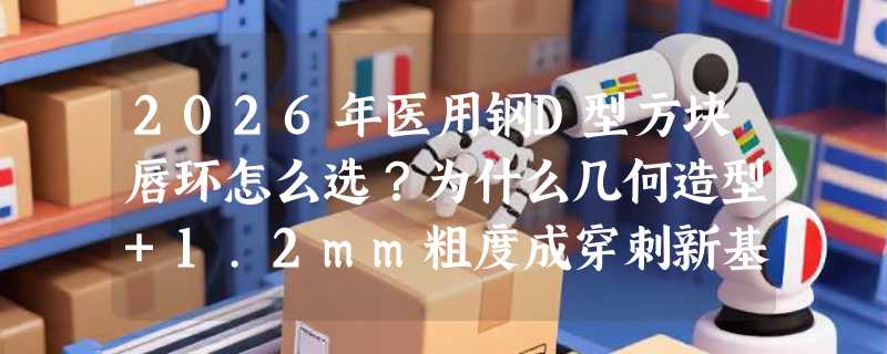 2026年医用钢D型方块唇环怎么选？为什么几何造型+1.2mm粗度成穿刺新基准？