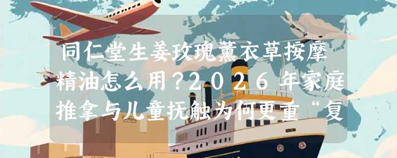 同仁堂生姜玫瑰薰衣草按摩精油怎么用？2026年家庭推拿与儿童抚触为何更重“复配协同”？