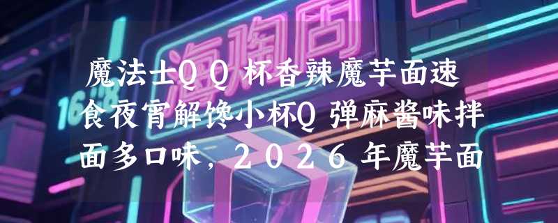 魔法士QQ杯香辣魔芋面速食夜宵解馋小杯Q弹麻酱味拌面多口味，2026年魔芋面品类为何更重“即溶杯型”与“风味复配”？
