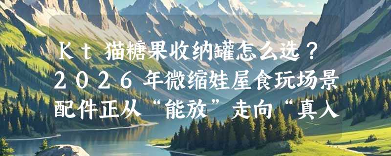 Kt猫糖果收纳罐怎么选？2026年微缩娃屋食玩场景配件正从“能放”走向“真入戏”
