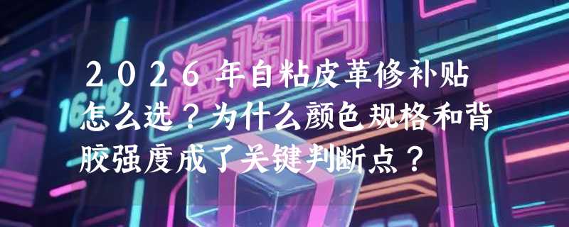 2026年自粘皮革修补贴怎么选？为什么颜色规格和背胶强度成了关键判断点？