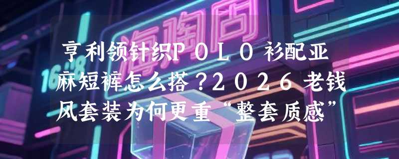 亨利领针织POLO衫配亚麻短裤怎么搭？2026老钱风套装为何更重“整套质感”而非单件价格？