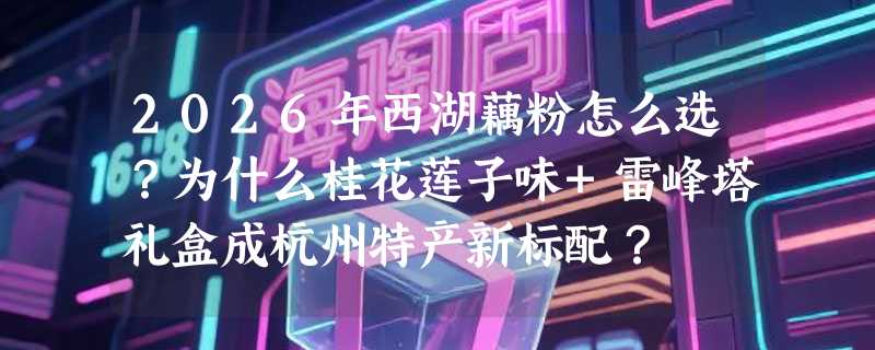 2026年西湖藕粉怎么选？为什么桂花莲子味+雷峰塔礼盒成杭州特产新标配？