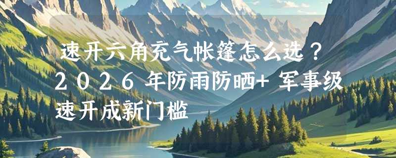 速开六角充气帐篷怎么选？2026年防雨防晒+军事级速开成新门槛
