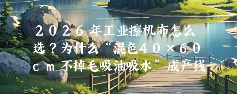 2026年工业擦机布怎么选？为什么“混色40×60cm不掉毛吸油吸水”成产线标配？