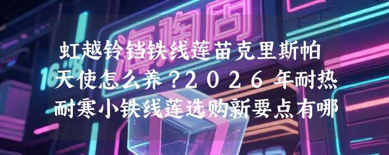 虹越铃铛铁线莲苗克里斯帕天使怎么养？2026年耐热耐寒小铁线莲选购新要点有哪些？