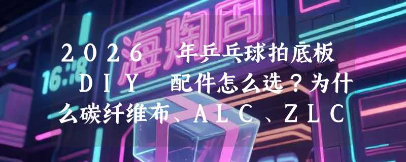2026 年乒乓球拍底板 DIY 配件怎么选？为什么碳纤维布、ALC、ZLC 这些纤维类型成关键变量？