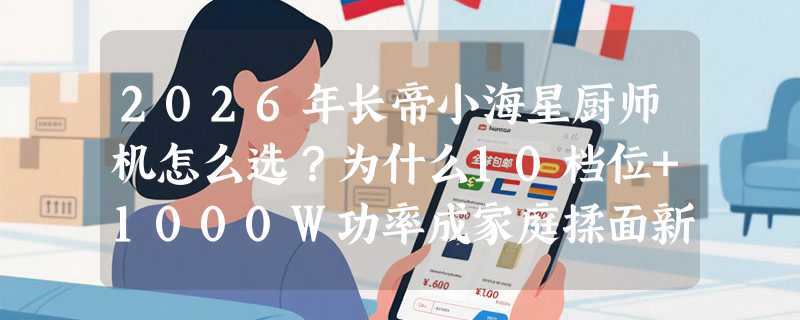 2026年长帝小海星厨师机怎么选？为什么10档位+1000W功率成家庭揉面新基准？