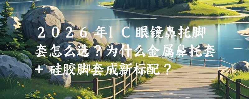 2026年IC眼镜鼻托脚套怎么选？为什么金属鼻托套+硅胶脚套成新标配？
