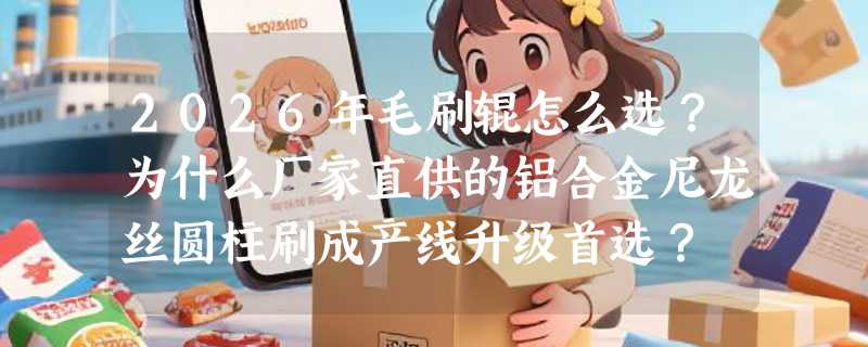 2026年毛刷辊怎么选？为什么厂家直供的铝合金尼龙丝圆柱刷成产线升级首选？
