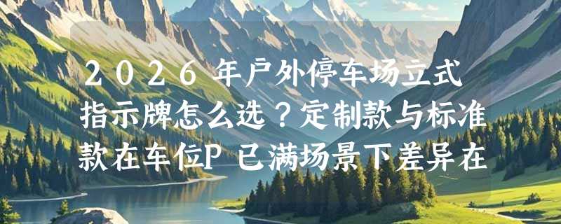 2026年户外停车场立式指示牌怎么选？定制款与标准款在车位P已满场景下差异在哪？