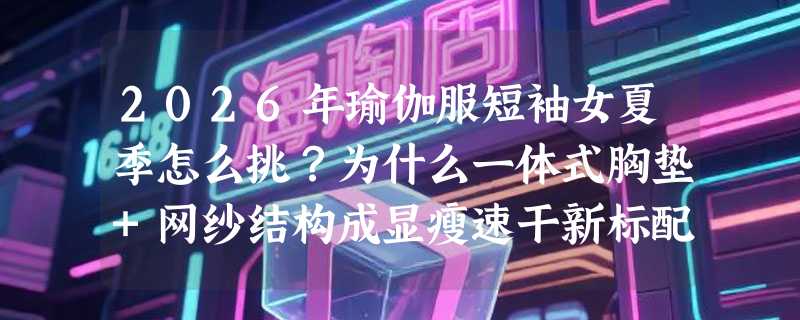 2026年瑜伽服短袖女夏季怎么挑？为什么一体式胸垫+网纱结构成显瘦速干新标配？