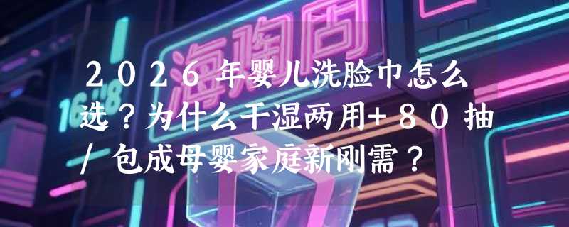 2026年婴儿洗脸巾怎么选？为什么干湿两用+80抽/包成母婴家庭新刚需？